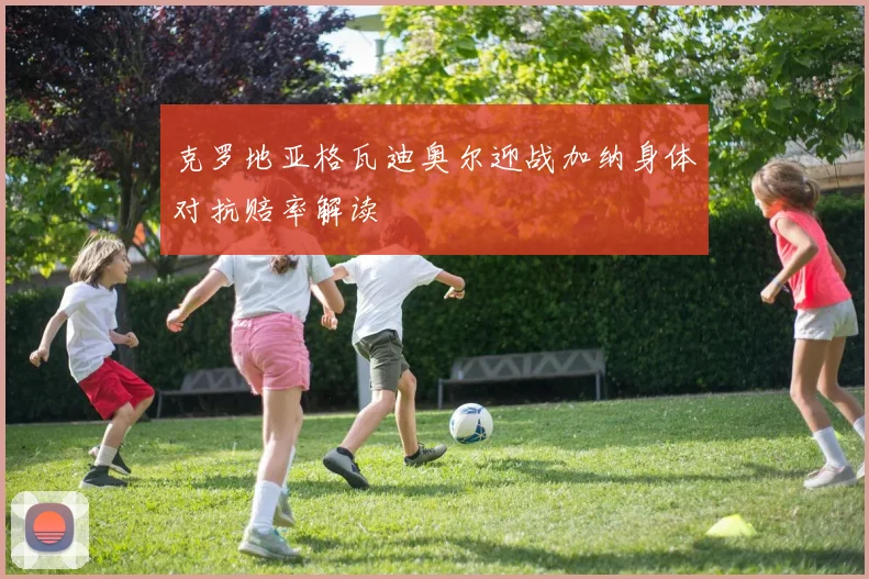 克罗地亚格瓦迪奥尔迎战加纳身体对抗赔率解读