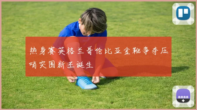 热身赛英格兰哥伦比亚金靴争夺压哨突围新王诞生