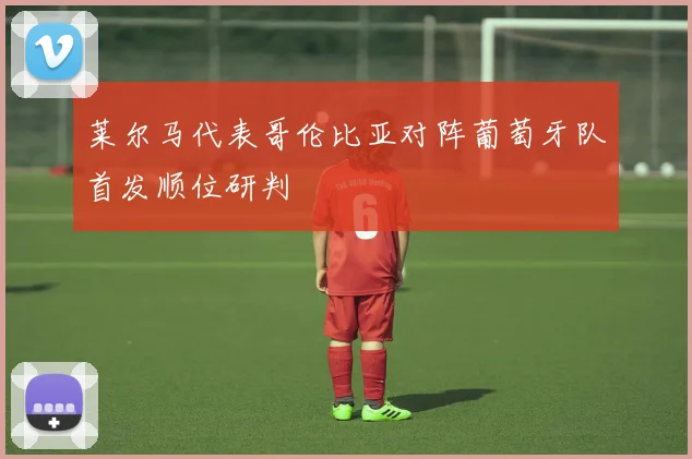 莱尔马代表哥伦比亚对阵葡萄牙队首发顺位研判