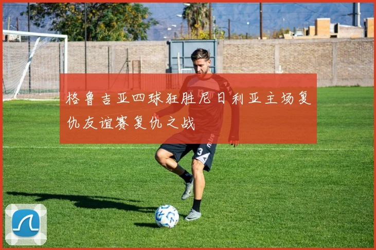 格鲁吉亚四球狂胜尼日利亚主场复仇友谊赛复仇之战