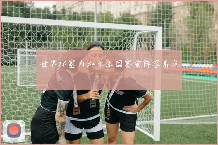世界杯塞内加尔法国赛前阵容看点