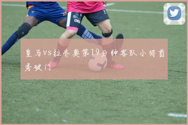 皇马vs拉齐奥第19分钟客队小将首秀破门