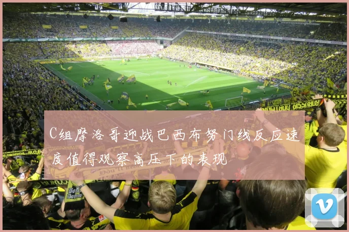 C组摩洛哥迎战巴西布努门线反应速度值得观察高压下的表现