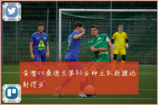 黄潜vs桑德兰第86分钟主队新援远射得分