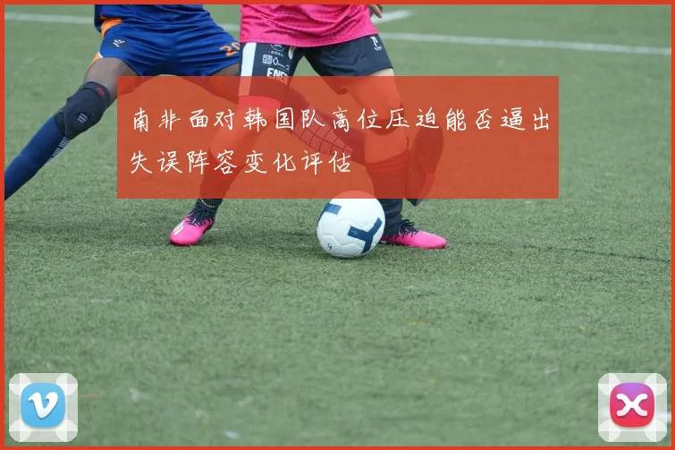 南非面对韩国队高位压迫能否逼出失误阵容变化评估