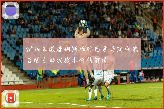 伊纳基威廉姆斯面对巴拿马防线能否送出助攻战术价值解读