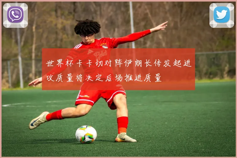 世界杯卡卡切对阵伊朗长传发起进攻质量将决定后场推进质量