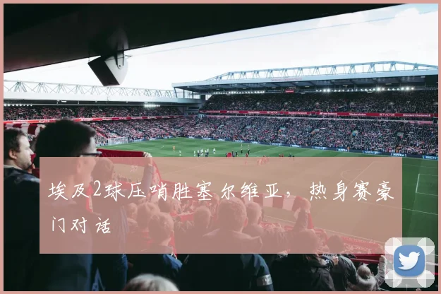 埃及2球压哨胜塞尔维亚，热身赛豪门对话
