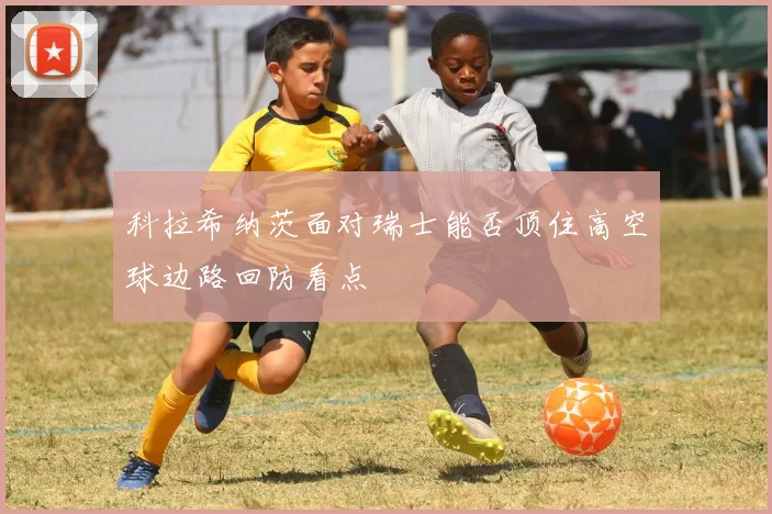 科拉希纳茨面对瑞士能否顶住高空球边路回防看点