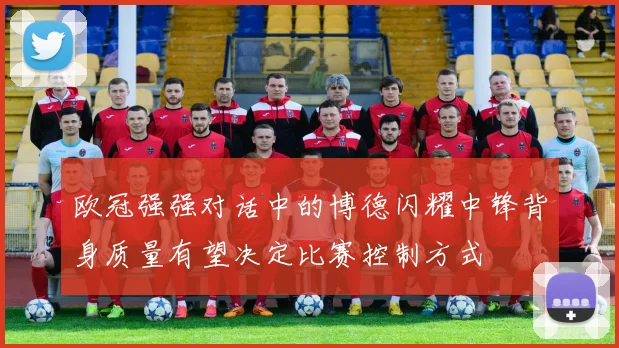 欧冠强强对话中的博德闪耀中锋背身质量有望决定比赛控制方式