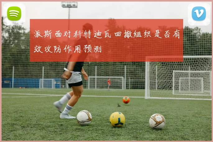 派斯面对科特迪瓦回撤组织是否有效攻防作用预测