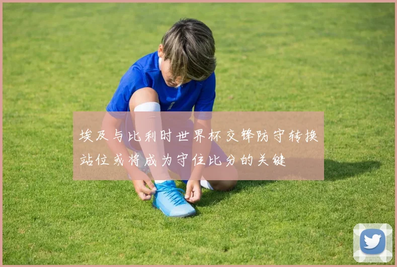埃及与比利时世界杯交锋防守转换站位或将成为守住比分的关键