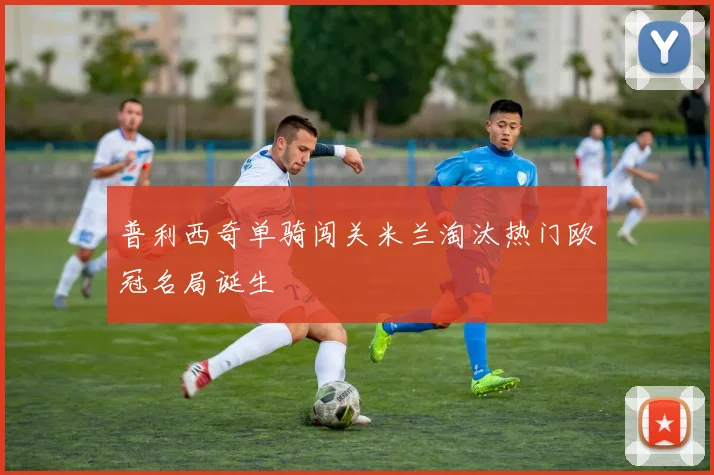 普利西奇单骑闯关米兰淘汰热门欧冠名局诞生
