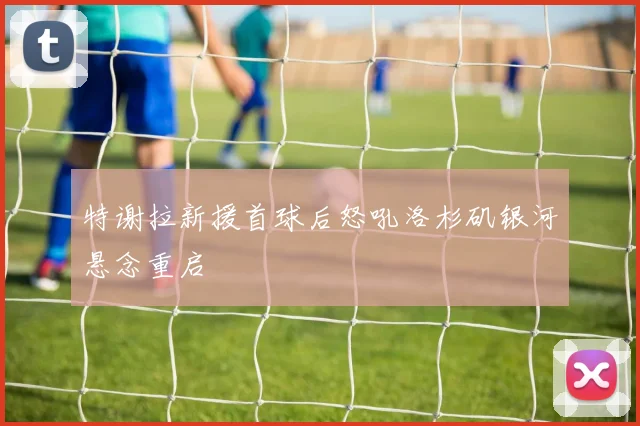 特谢拉新援首球后怒吼洛杉矶银河悬念重启
