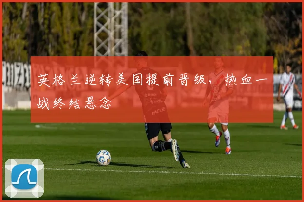 英格兰逆转美国提前晋级，热血一战终结悬念