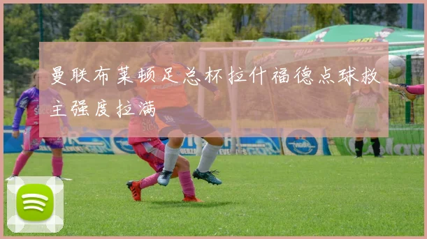 曼联布莱顿足总杯拉什福德点球救主强度拉满