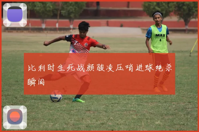 比利时生死战颜骏凌压哨进球绝杀瞬间