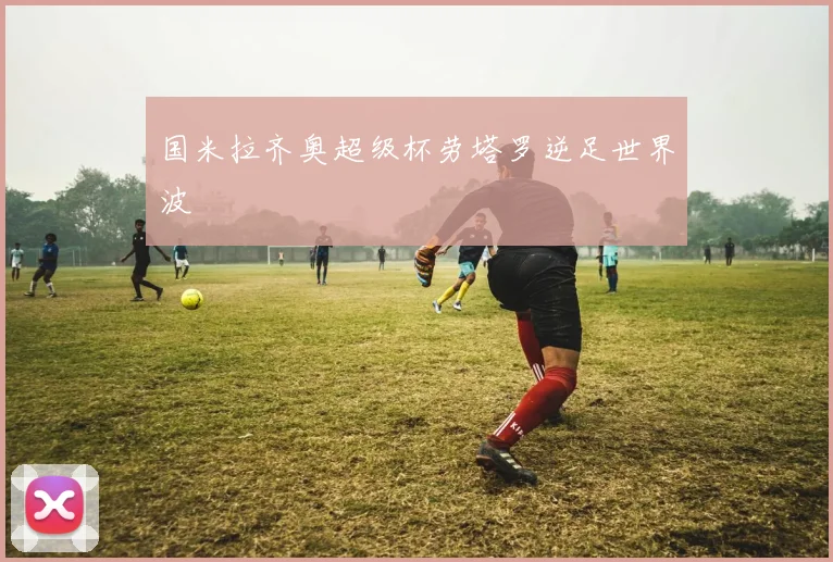 国米拉齐奥超级杯劳塔罗逆足世界波
