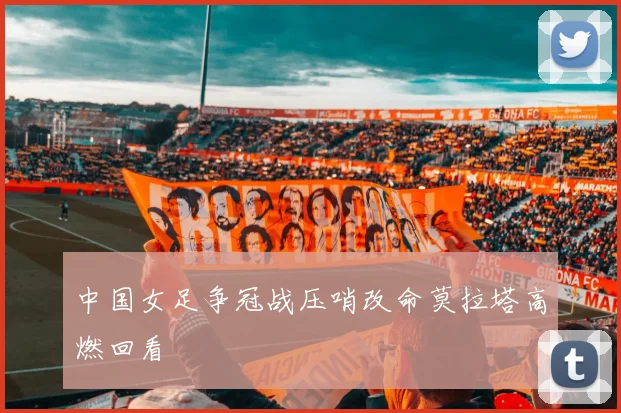 中国女足争冠战压哨改命莫拉塔高燃回看