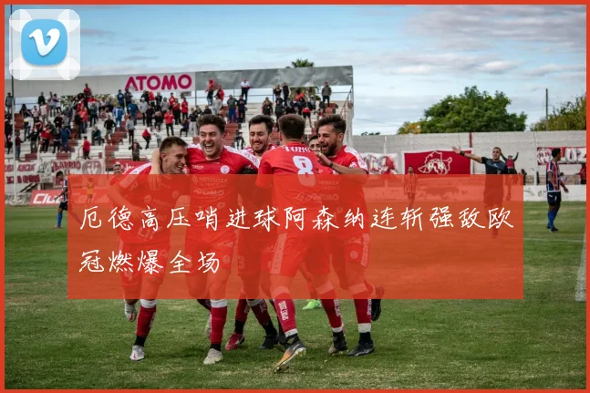 厄德高压哨进球阿森纳连斩强敌欧冠燃爆全场