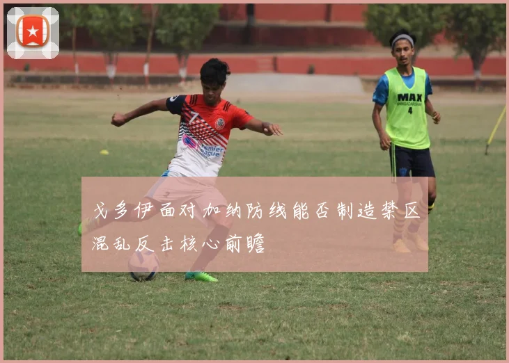 戈多伊面对加纳防线能否制造禁区混乱反击核心前瞻