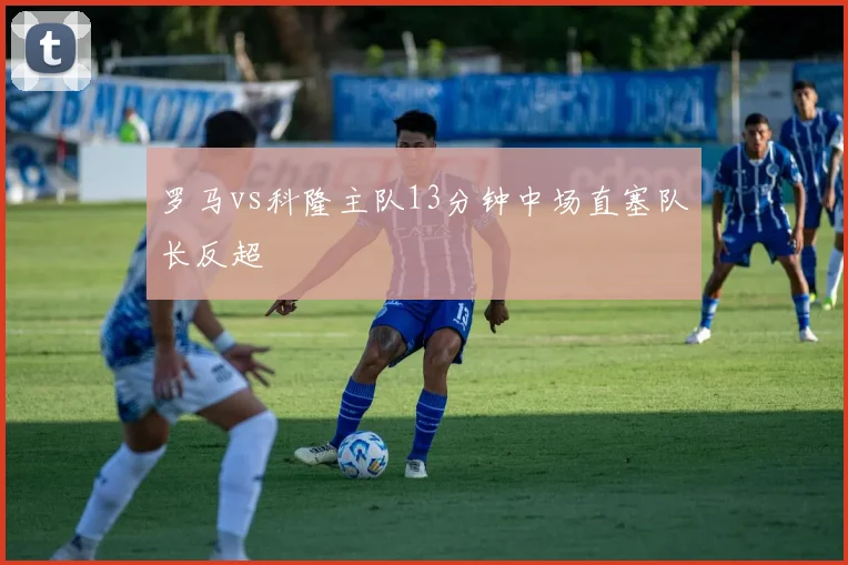 罗马vs科隆主队13分钟中场直塞队长反超