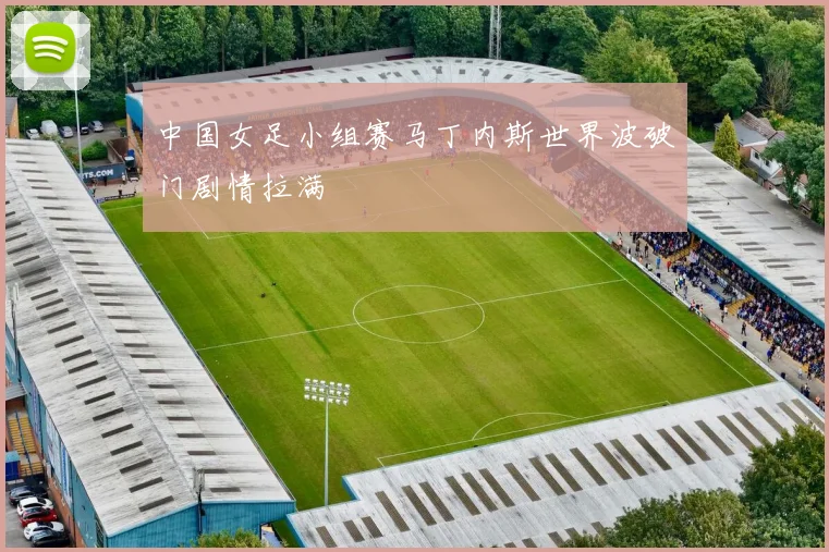 中国女足小组赛马丁内斯世界波破门剧情拉满