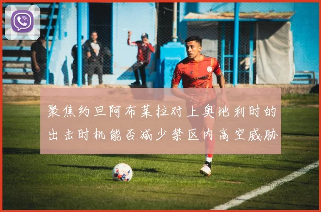 聚焦约旦阿布莱拉对上奥地利时的出击时机能否减少禁区内高空威胁