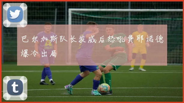 巴尔加斯队长发威后怒吼费耶诺德爆冷出局