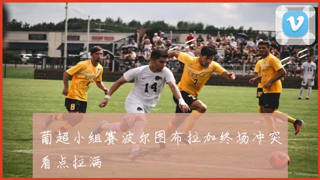 葡超小组赛波尔图布拉加终场冲突看点拉满