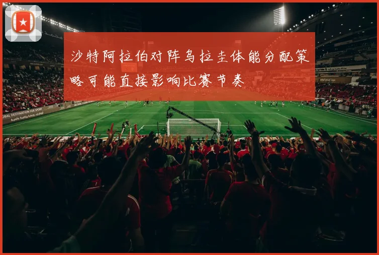 沙特阿拉伯对阵乌拉圭体能分配策略可能直接影响比赛节奏