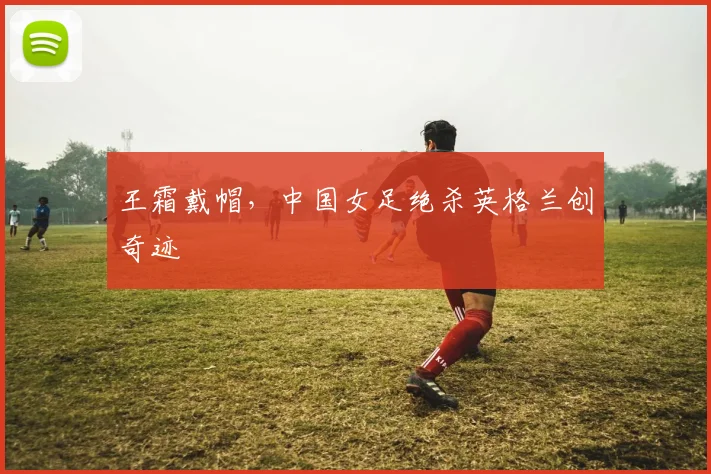 王霜戴帽，中国女足绝杀英格兰创奇迹