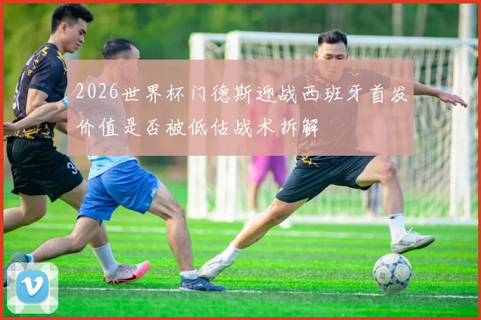 2026世界杯门德斯迎战西班牙首发价值是否被低估战术拆解