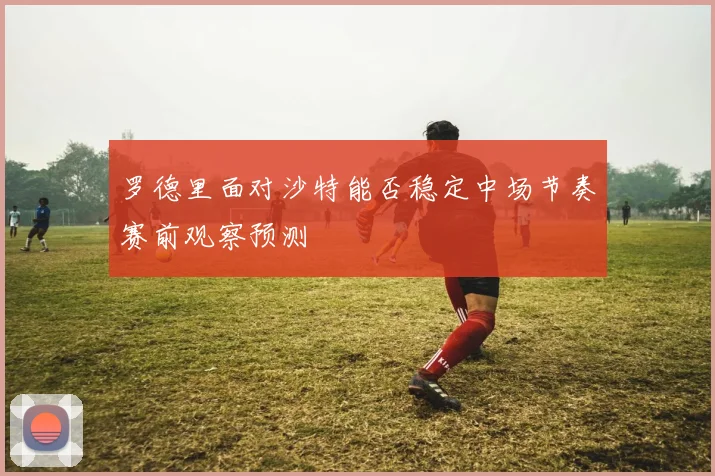 罗德里面对沙特能否稳定中场节奏赛前观察预测