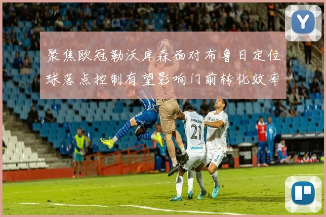 聚焦欧冠勒沃库森面对布鲁日定位球落点控制有望影响门前转化效率