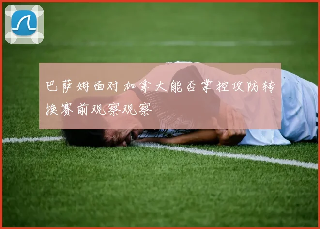 巴萨姆面对加拿大能否掌控攻防转换赛前观察观察
