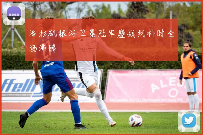 洛杉矶银河卫冕冠军鏖战到补时全场沸腾