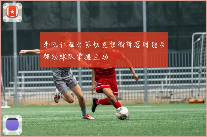 李刚仁面对苏切克领衔阵容时能否帮助球队掌握主动