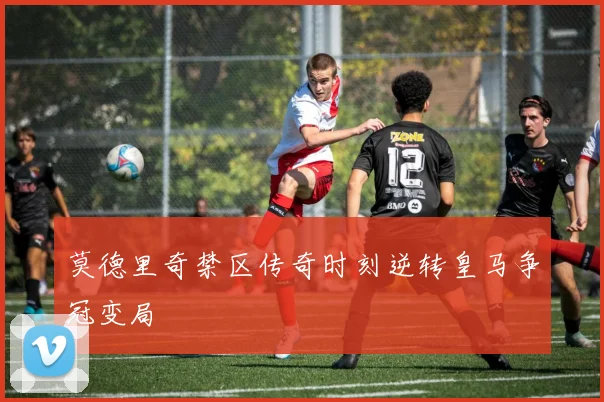 莫德里奇禁区传奇时刻逆转皇马争冠变局