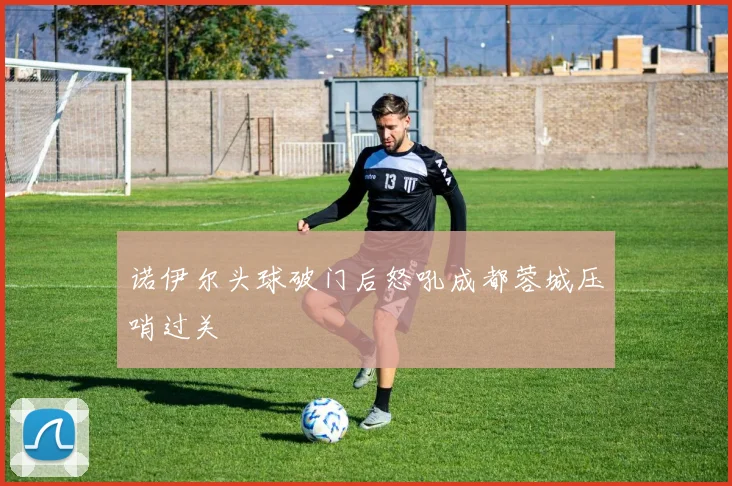 诺伊尔头球破门后怒吼成都蓉城压哨过关