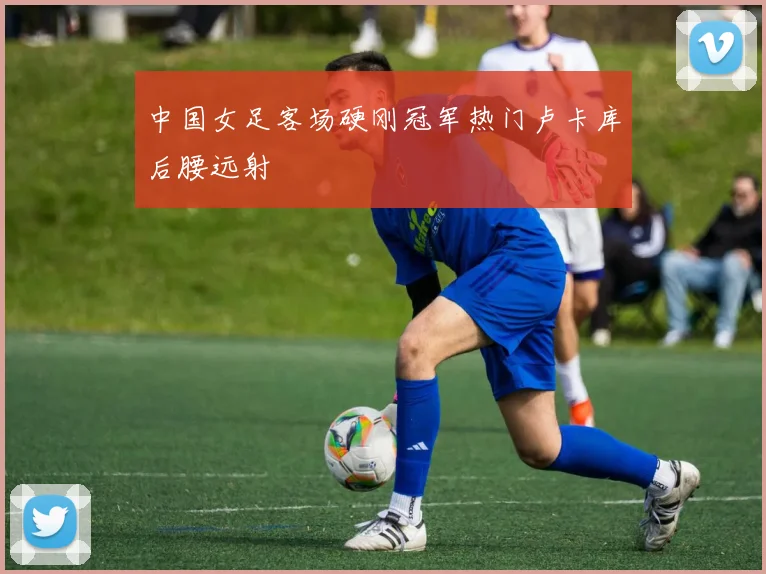 中国女足客场硬刚冠军热门卢卡库后腰远射
