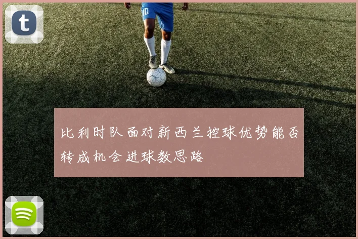 比利时队面对新西兰控球优势能否转成机会进球数思路
