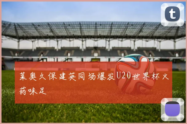 莱奥久保建英同场爆发U20世界杯火药味足