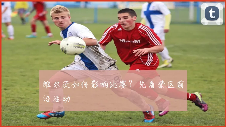 维尔茨如何影响比赛?先看禁区前沿活动