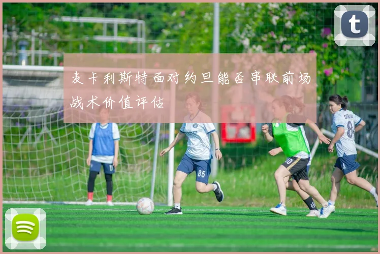 麦卡利斯特面对约旦能否串联前场战术价值评估