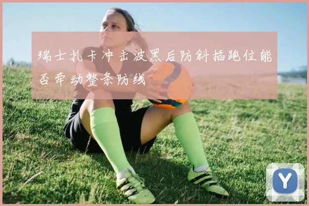 瑞士扎卡冲击波黑后防斜插跑位能否牵动整条防线