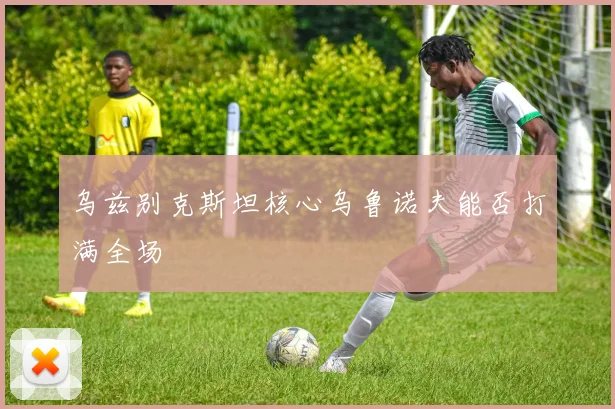 乌兹别克斯坦核心乌鲁诺夫能否打满全场
