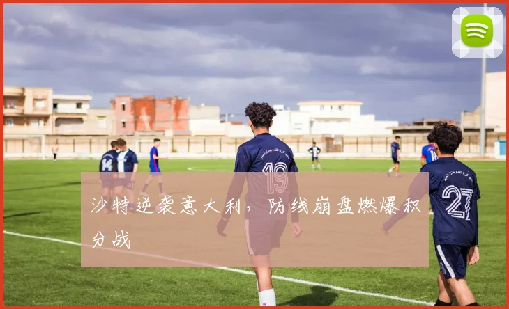 沙特逆袭意大利，防线崩盘燃爆积分战