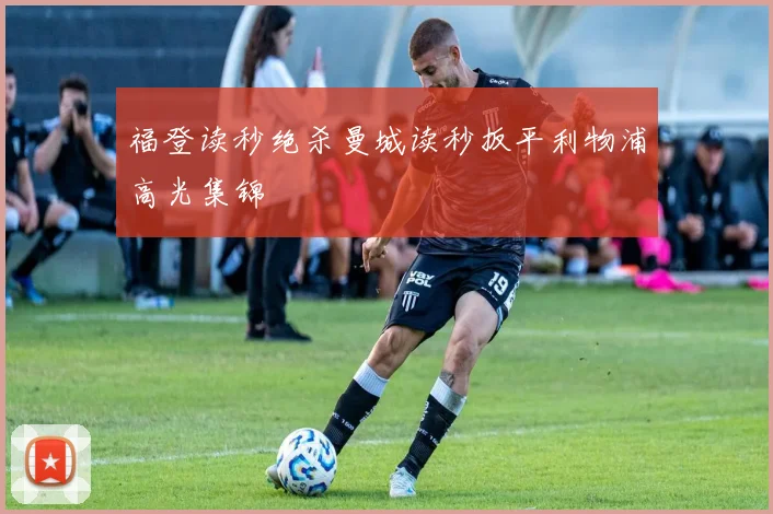 福登读秒绝杀曼城读秒扳平利物浦高光集锦