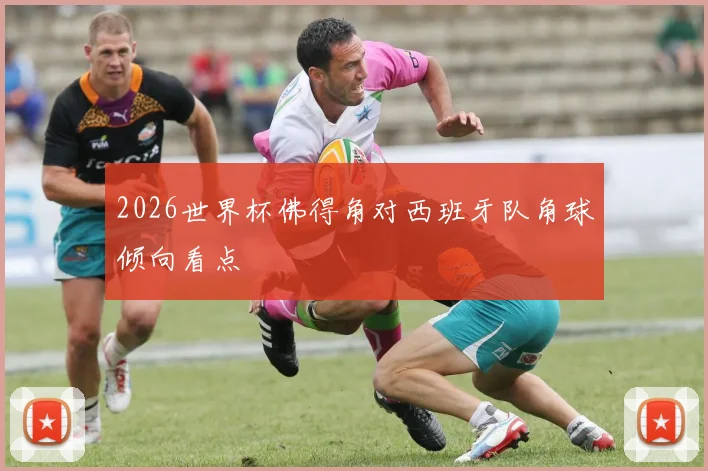 2026世界杯佛得角对西班牙队角球倾向看点